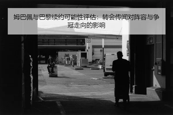 姆巴佩与巴黎续约可能性评估：转会传闻对阵容与争冠走向的影响