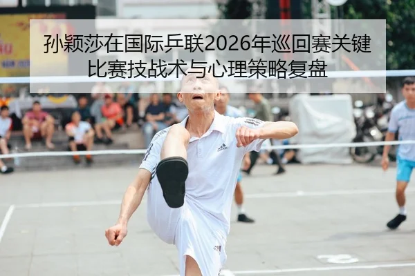 孙颖莎在国际乒联2026年巡回赛关键比赛技战术与心理策略复盘